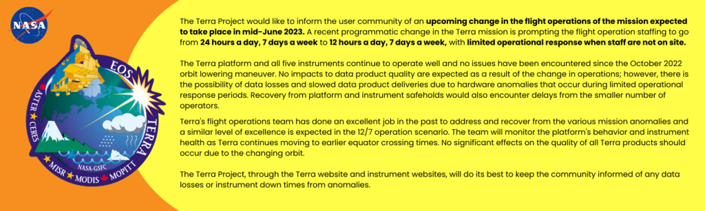 The Terra Project would like to inform the user community of an upcoming change in the flight operations of the mission expected to take place in mid-June 2023. A recent programmatic change in the Terra mission is prompting the flight operation staffing to go from 24 hours a day, 7 days a week to 12 hours a day, 7 days a week, with limited operational response when staff are not on site. 

The Terra platform and all five instruments continue to operate well and no issues have been encountered since the October 2022 orbit lowering maneuver. No impacts to data product quality are expected as a result of the change in operations; however, there is the possibility of data losses and slowed data product deliveries due to hardware anomalies that occur during limited operational response periods. Recovery from platform and instrument safeholds would also encounter delays from the smaller number of operators.

Terra's flight operations team has done an excellent job in the past to address and recover from the various mission anomalies and a similar level of excellence is expected in the 12/7 operation scenario. The team will monitor the platform's behavior and instrument health as Terra continues moving to earlier equator crossing times. No significant effects on the quality of all Terra products should occur due to the changing orbit.

The Terra Project, through the Terra website and instrument websites, will do its best to keep the community informed of any data losses or instrument down times from anomalies.