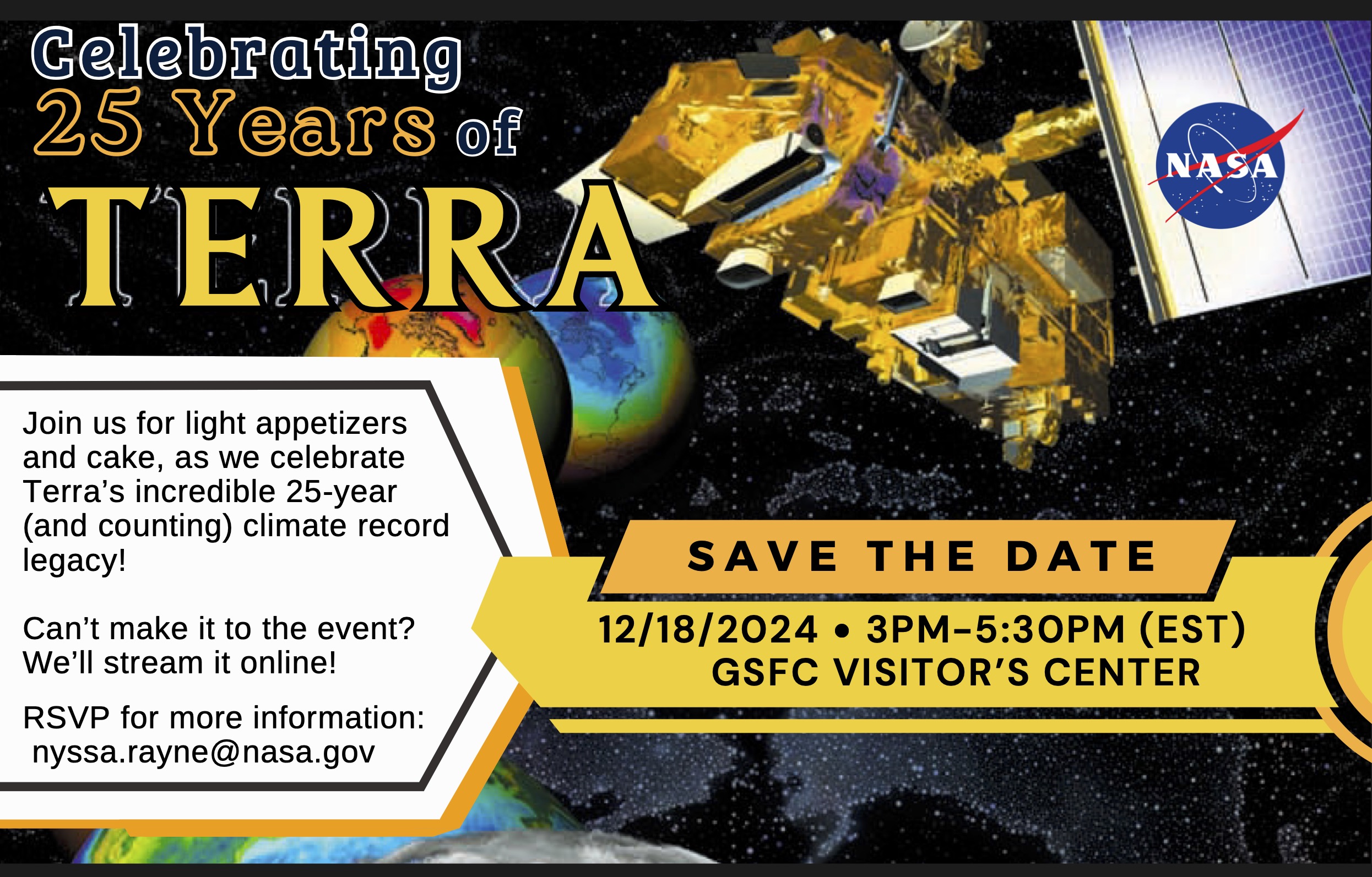 Celebrate 25 Years of Terra! Date: 12/18/2024. Time: 3PM - 5:30PM EST. Location: Goddard Space Flight Center Visitor's Center. Join us for light appetizers and cake, as we celebrate Terra's incredible 25-year (and counting) climate record legacy! Can't make it to the event? We'll stream it online! RSVP for more information and live streaming link. nyssa.rayne@nasa.gov